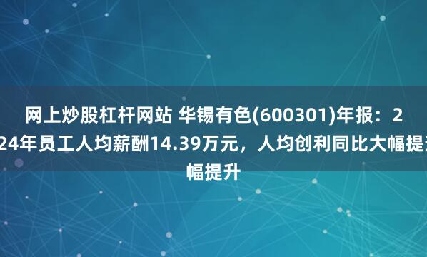 网上炒股杠杆网站 华锡有色(600301)年报：2024年员工人均薪酬14.39万元，人均创利同比大幅提升