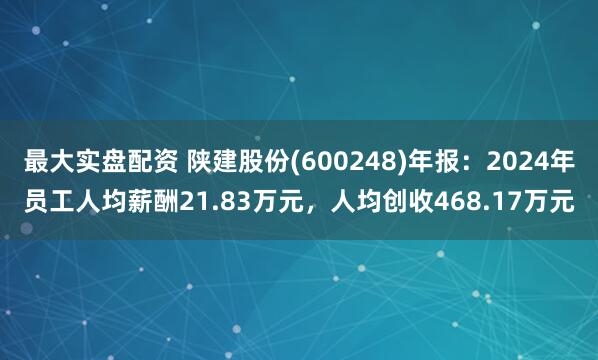 最大实盘配资 陕建股份(600248)年报：2024年员工人均薪酬21.83万元，人均创收468.17万元