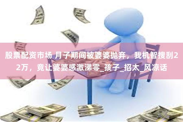 股票配资市场 月子期间被婆婆抛弃，我机智搜刮22万，竟让婆婆感激涕零_孩子_招太_风凉话