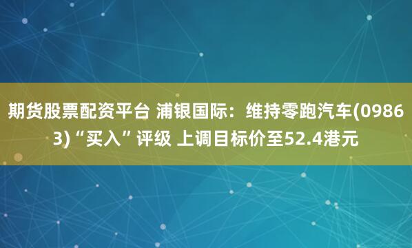 期货股票配资平台 浦银国际：维持零跑汽车(09863)“买入”评级 上调目标价至52.4港元