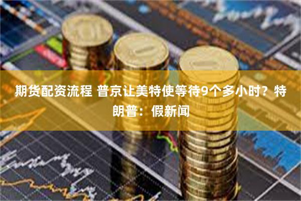 期货配资流程 普京让美特使等待9个多小时？特朗普：假新闻