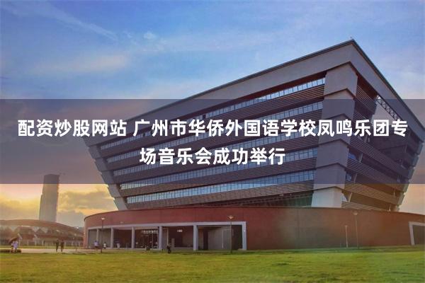 配资炒股网站 广州市华侨外国语学校凤鸣乐团专场音乐会成功举行