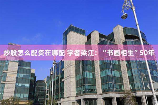 炒股怎么配资在哪配 学者梁江：“书画相生”50年