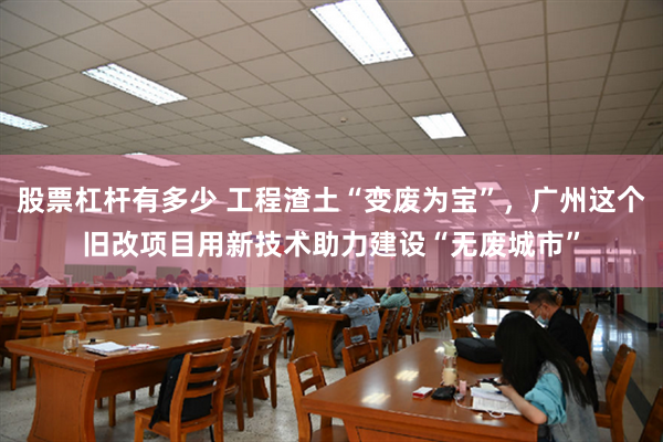 股票杠杆有多少 工程渣土“变废为宝”，广州这个旧改项目用新技术助力建设“无废城市”