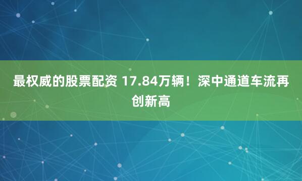 最权威的股票配资 17.84万辆！深中通道车流再创新高