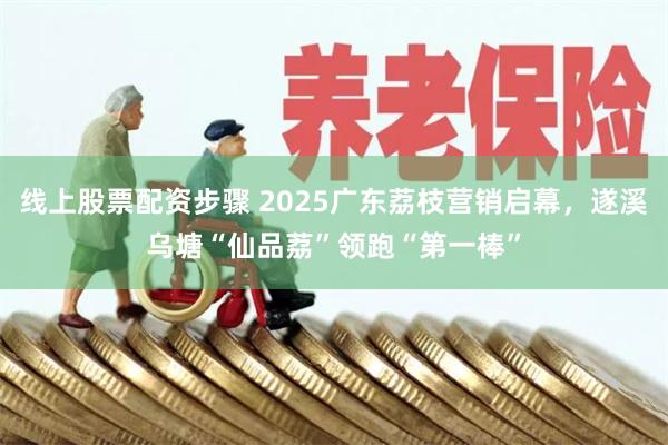 线上股票配资步骤 2025广东荔枝营销启幕，遂溪乌塘“仙品荔”领跑“第一棒”