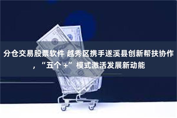 分仓交易股票软件 越秀区携手遂溪县创新帮扶协作，“五个 +” 模式激活发展新动能