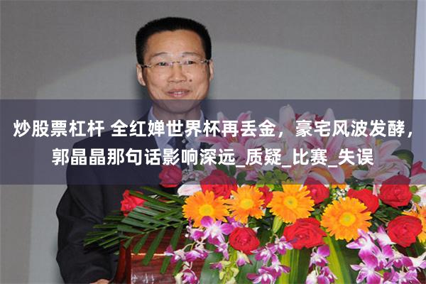 炒股票杠杆 全红婵世界杯再丢金，豪宅风波发酵，郭晶晶那句话影响深远_质疑_比赛_失误
