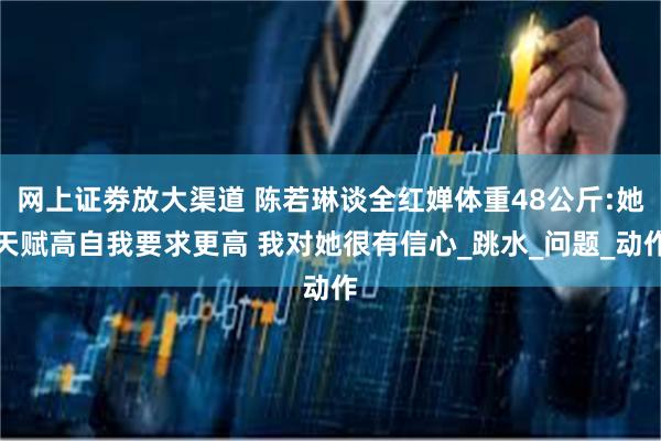 网上证劵放大渠道 陈若琳谈全红婵体重48公斤:她天赋高自我要求更高 我对她很有信心_跳水_问题_动作
