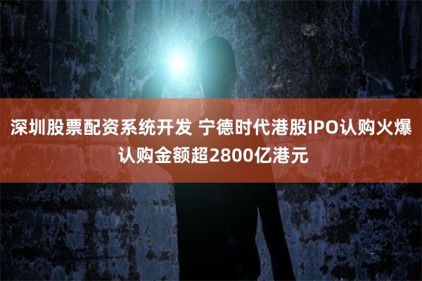 深圳股票配资系统开发 宁德时代港股IPO认购火爆 认购金额超2800亿港元