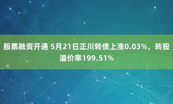 股票融资开通 5月21日正川转债上涨0.03%，转股溢价率199.51%