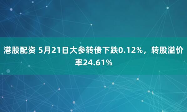 港股配资 5月21日大参转债下跌0.12%，转股溢价率24.61%