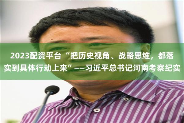 2023配资平台 “把历史视角、战略思维，都落实到具体行动上来”——习近平总书记河南考察纪实