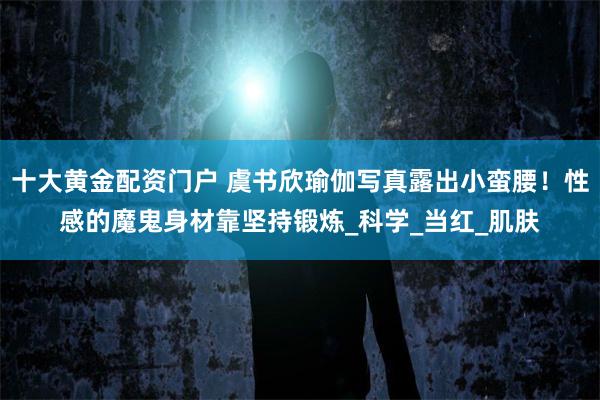 十大黄金配资门户 虞书欣瑜伽写真露出小蛮腰！性感的魔鬼身材靠坚持锻炼_科学_当红_肌肤