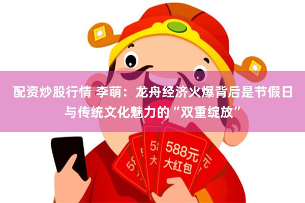 配资炒股行情 李萌：龙舟经济火爆背后是节假日与传统文化魅力的“双重绽放”