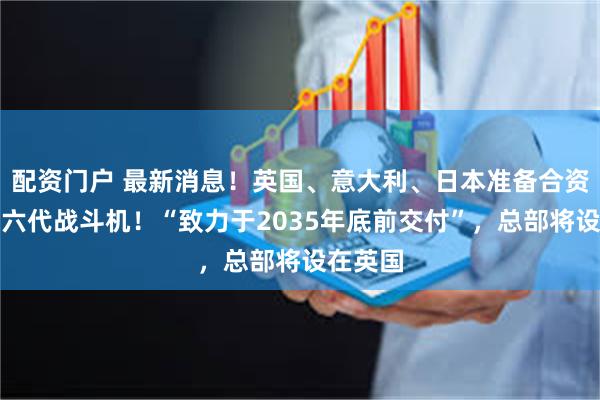 配资门户 最新消息！英国、意大利、日本准备合资开发第六代战斗机！“致力于2035年底前交付”，总部将设在英国
