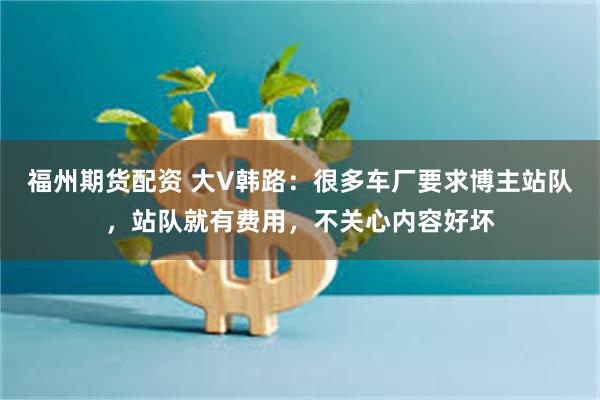 福州期货配资 大V韩路：很多车厂要求博主站队，站队就有费用，不关心内容好坏