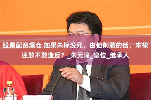 股票配资爆仓 如果朱标没死，由他削藩的话，朱棣还敢不敢造反？_朱元璋_皇位_继承人