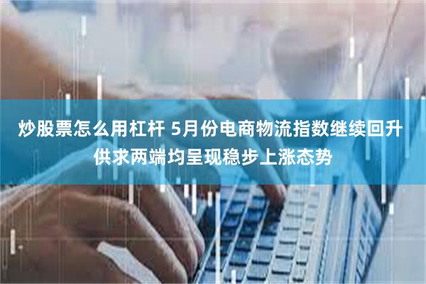 炒股票怎么用杠杆 5月份电商物流指数继续回升 供求两端均呈现稳步上涨态势