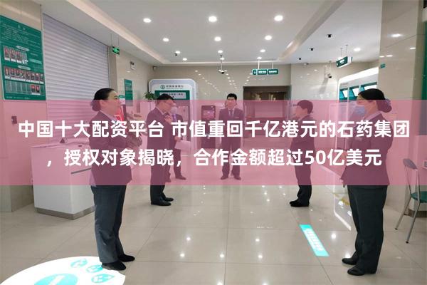 中国十大配资平台 市值重回千亿港元的石药集团，授权对象揭晓，合作金额超过50亿美元