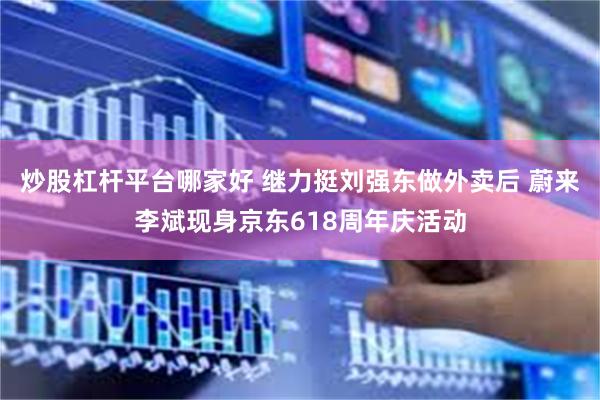 炒股杠杆平台哪家好 继力挺刘强东做外卖后 蔚来李斌现身京东618周年庆活动