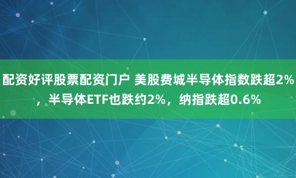 配资好评股票配资门户 美股费城半导体指数跌超2%，半导体ETF也跌约2%，纳指跌超0.6%