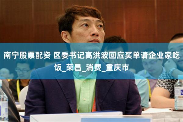 南宁股票配资 区委书记高洪波回应买单请企业家吃饭_荣昌_消费_重庆市