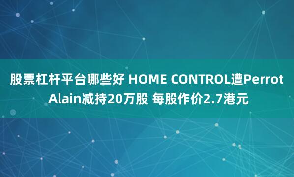 股票杠杆平台哪些好 HOME CONTROL遭Perrot Alain减持20万股 每股作价2.7港元