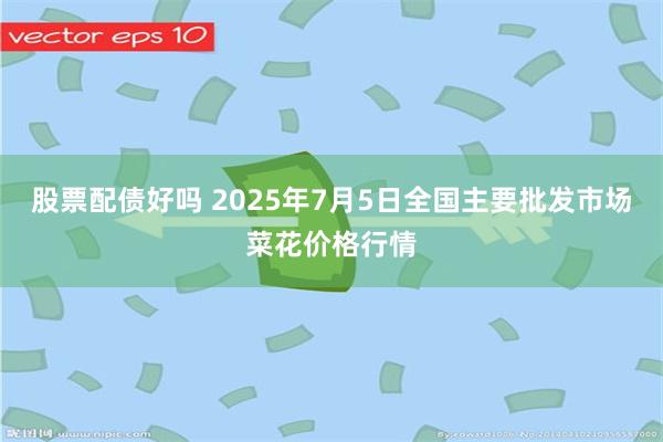 股票配债好吗 2025年7月5日全国主要批发市场菜花价格行情