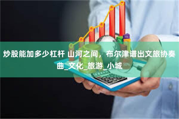 炒股能加多少杠杆 山河之间，布尔津谱出文旅协奏曲_文化_旅游_小城