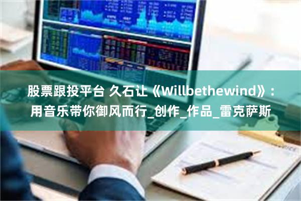股票跟投平台 久石让《Willbethewind》：用音乐带你御风而行_创作_作品_雷克萨斯