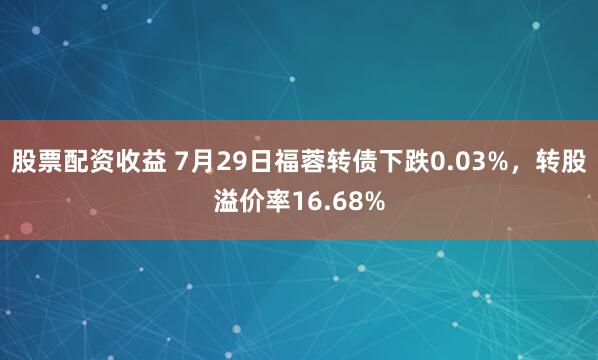 股票配资收益 7月29日福蓉转债下跌0.03%，转股溢价率16.68%