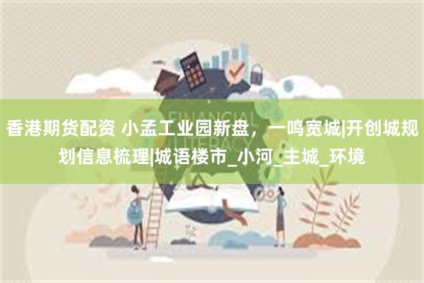 香港期货配资 小孟工业园新盘，一鸣宽城|开创城规划信息梳理|城语楼市_小河_主城_环境