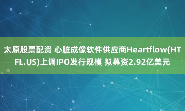 太原股票配资 心脏成像软件供应商Heartflow(HTFL.US)上调IPO发行规模 拟募资2.92亿美元