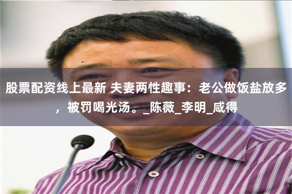 股票配资线上最新 夫妻两性趣事：老公做饭盐放多，被罚喝光汤。_陈薇_李明_咸得