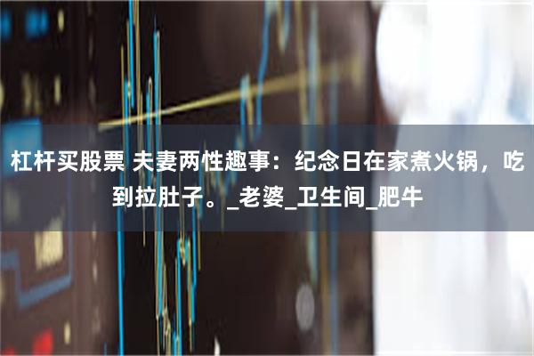 杠杆买股票 夫妻两性趣事：纪念日在家煮火锅，吃到拉肚子。_老婆_卫生间_肥牛