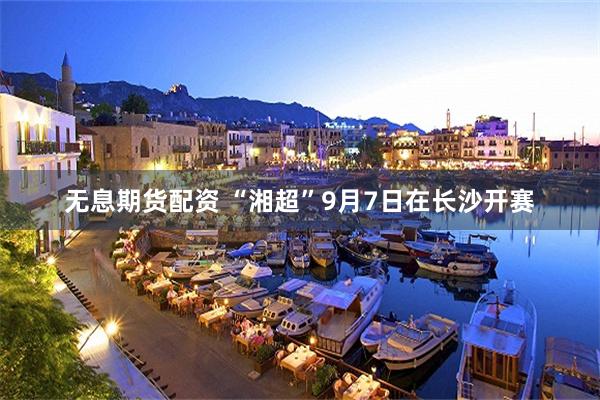 无息期货配资 “湘超”9月7日在长沙开赛