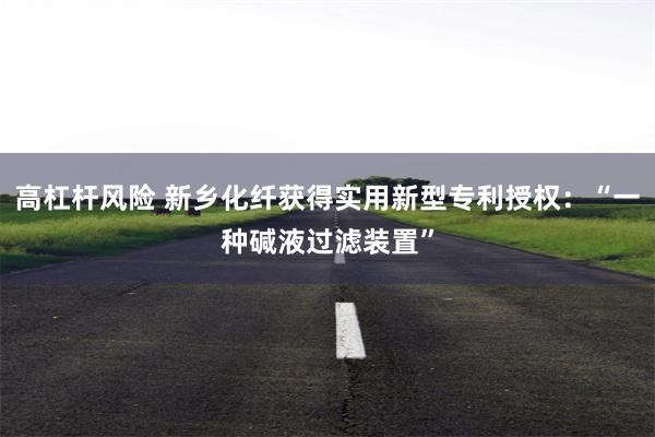 高杠杆风险 新乡化纤获得实用新型专利授权：“一种碱液过滤装置”