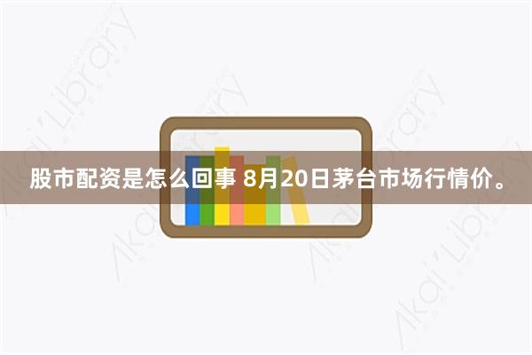 股市配资是怎么回事 8月20日茅台市场行情价。