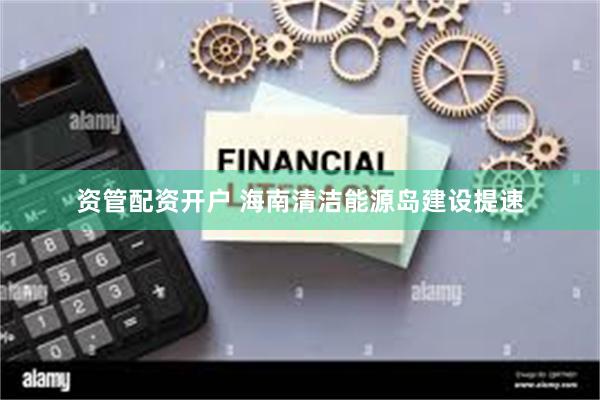 资管配资开户 海南清洁能源岛建设提速