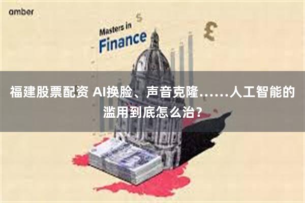 福建股票配资 AI换脸、声音克隆……人工智能的滥用到底怎么治？
