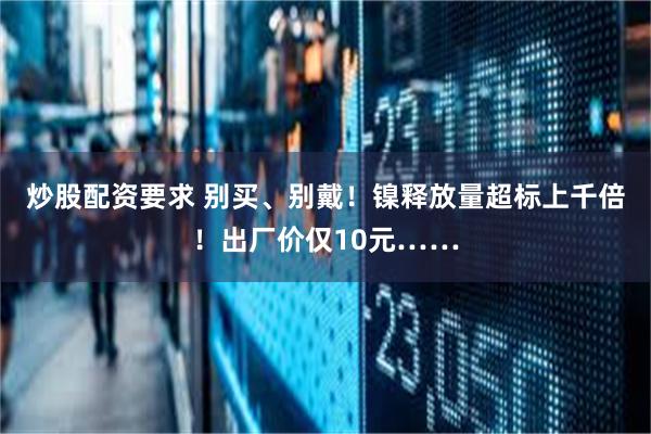 炒股配资要求 别买、别戴！镍释放量超标上千倍！出厂价仅10元……
