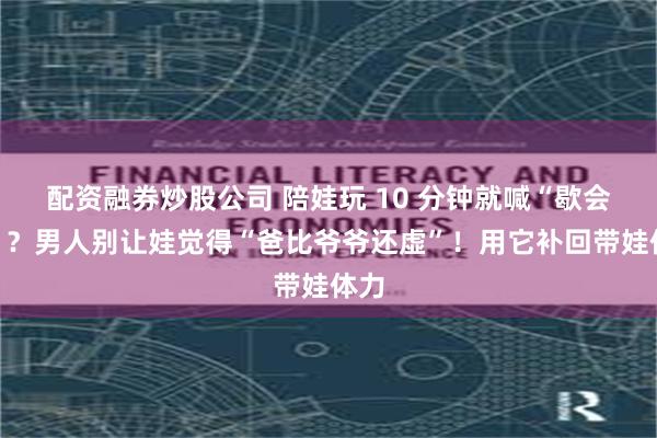 配资融券炒股公司 陪娃玩 10 分钟就喊“歇会儿”？男人别让娃觉得“爸比爷爷还虚”！用它补回带娃体力