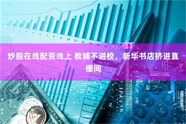 炒股在线配资线上 教辅不进校，新华书店挤进直播间