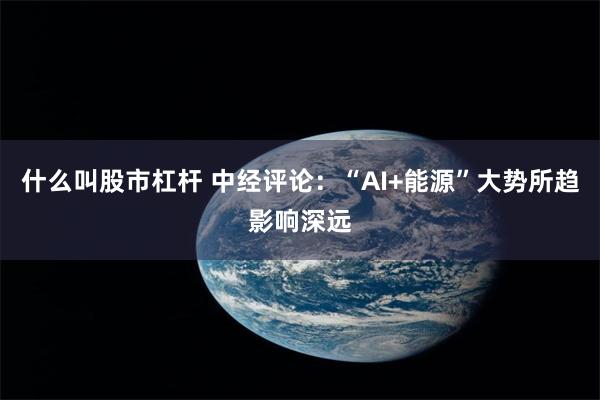 什么叫股市杠杆 中经评论：“AI+能源”大势所趋影响深远