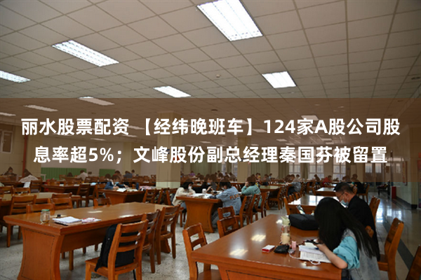 丽水股票配资 【经纬晚班车】124家A股公司股息率超5%；文峰股份副总经理秦国芬被留置