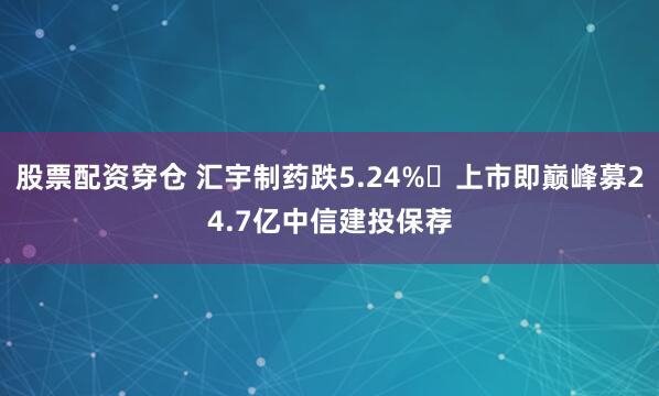 股票配资穿仓 汇宇制药跌5.24% 上市即巅峰募24.7亿中信建投保荐