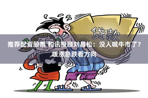 推荐配资股票 和讯投顾刘昌松：没人喊牛市了？缓涨急跌看方向