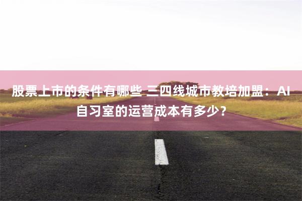 股票上市的条件有哪些 三四线城市教培加盟:AI自习室的运营成本有多少?