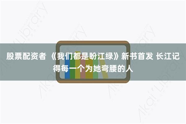 股票配资者 《我们都是盼江绿》新书首发 长江记得每一个为她弯腰的人
